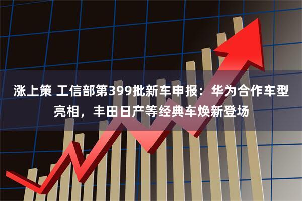 涨上策 工信部第399批新车申报：华为合作车型亮相，丰田日产等经典车焕新登场