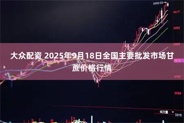 大众配资 2025年9月18日全国主要批发市场甘蔗价格行情