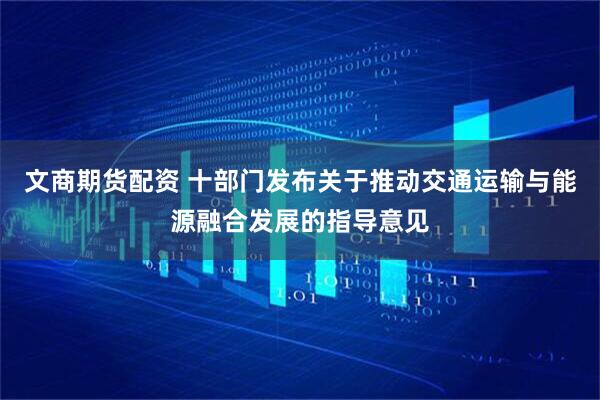 文商期货配资 十部门发布关于推动交通运输与能源融合发展的指导意见