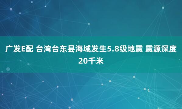 广发E配 台湾台东县海域发生5.8级地震 震源深度20千米