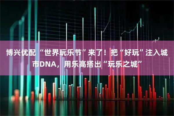 博兴优配 “世界玩乐节”来了！把“好玩”注入城市DNA，用乐高搭出“玩乐之城”