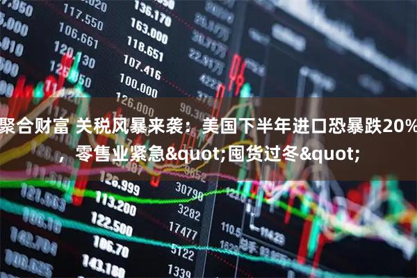 聚合财富 关税风暴来袭：美国下半年进口恐暴跌20%，零售业紧急"囤货过冬"
