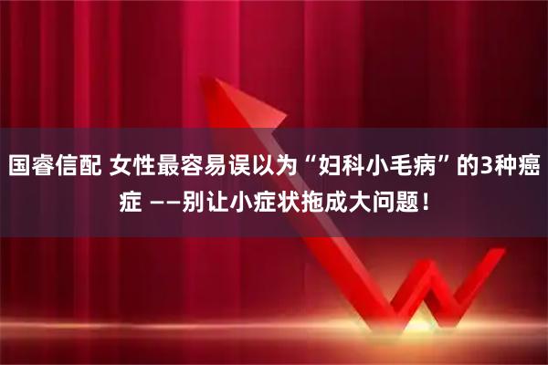 国睿信配 女性最容易误以为“妇科小毛病”的3种癌症 ——别让小症状拖成大问题！