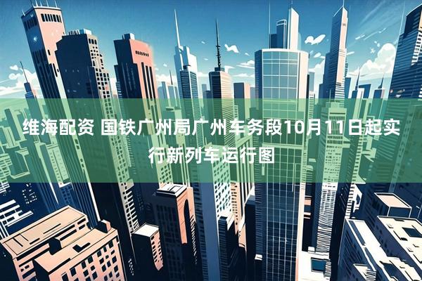 维海配资 国铁广州局广州车务段10月11日起实行新列车运行图