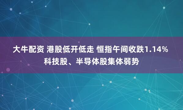 大牛配资 港股低开低走 恒指午间收跌1.14% 科技股、半导体股集体弱势