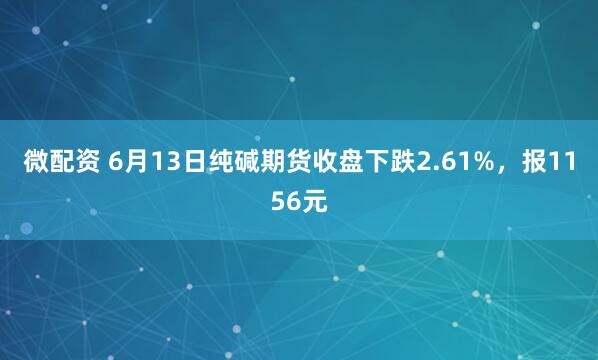 微配资 6月13日纯碱期货收盘下跌2.61%，报1156元