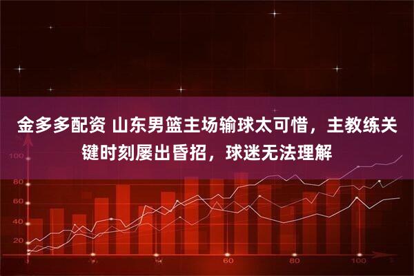 金多多配资 山东男篮主场输球太可惜，主教练关键时刻屡出昏招，球迷无法理解