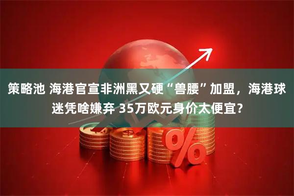 策略池 海港官宣非洲黑又硬“兽腰”加盟，海港球迷凭啥嫌弃 35万欧元身价太便宜？