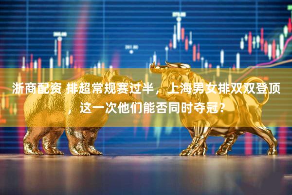 浙商配资 排超常规赛过半，上海男女排双双登顶，这一次他们能否同时夺冠？