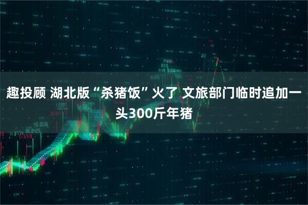 趣投顾 湖北版“杀猪饭”火了 文旅部门临时追加一头300斤年猪