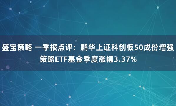 盛宝策略 一季报点评：鹏华上证科创板50成份增强策略ETF基金季度涨幅3.37%