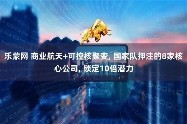 乐蒙网 商业航天+可控核聚变, 国家队押注的8家核心公司, 锁定10倍潜力