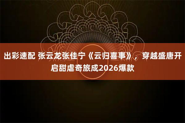 出彩速配 张云龙张佳宁《云归喜事》，穿越盛唐开启甜虐奇旅成2026爆款