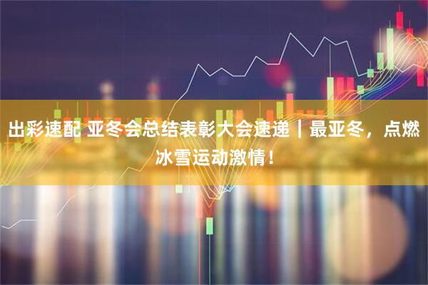 出彩速配 亚冬会总结表彰大会速递｜最亚冬，点燃冰雪运动激情！