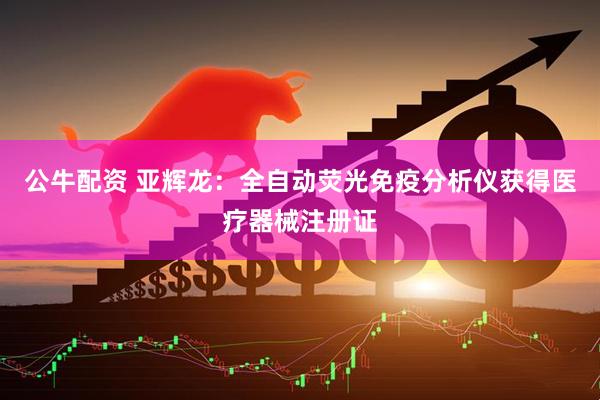 公牛配资 亚辉龙：全自动荧光免疫分析仪获得医疗器械注册证