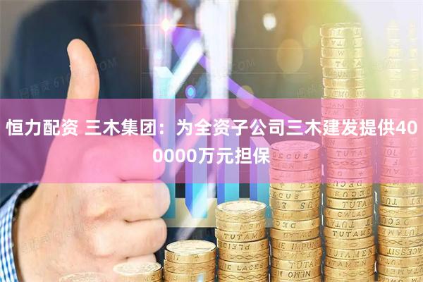 恒力配资 三木集团：为全资子公司三木建发提供400000万元担保