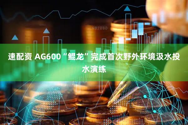 速配资 AG600“鲲龙”完成首次野外环境汲水投水演练