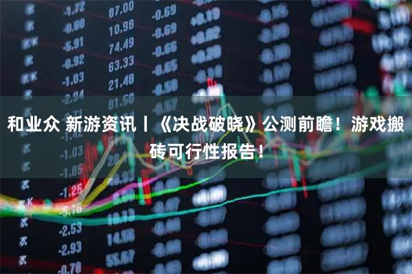 和业众 新游资讯丨《决战破晓》公测前瞻!游戏搬砖可行性报告!