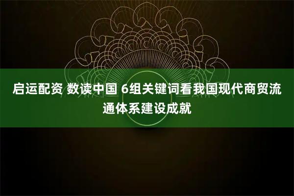 启运配资 数读中国 6组关键词看我国现代商贸流通体系建设成就