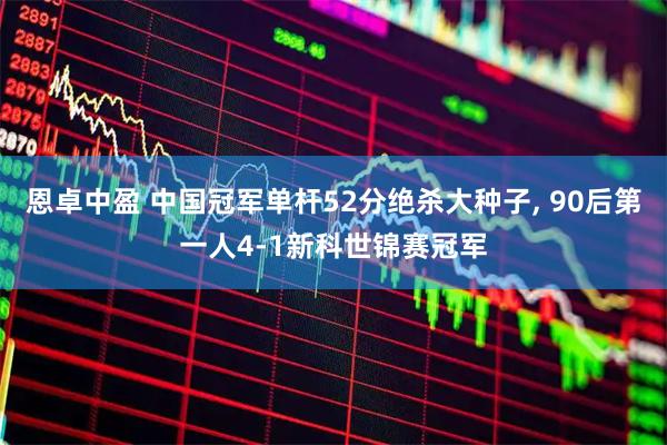 恩卓中盈 中国冠军单杆52分绝杀大种子, 90后第一人4-1新科世锦赛冠军
