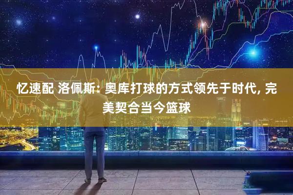 忆速配 洛佩斯: 奥库打球的方式领先于时代, 完美契合当今篮球